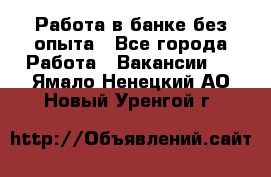 Работа в банке без опыта - Все города Работа » Вакансии   . Ямало-Ненецкий АО,Новый Уренгой г.